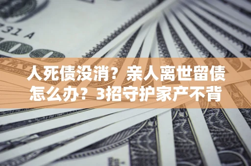 北京人死债没消？亲人离世留债怎么办？3招守护家产不背锅
